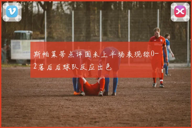 斯帕莱蒂点评国米上半场表现称0-2落后后球队反应出色