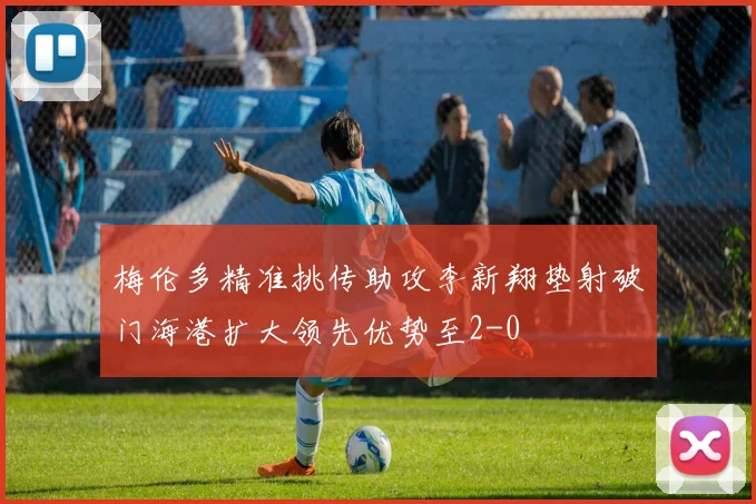 梅伦多精准挑传助攻李新翔垫射破门海港扩大领先优势至2-0