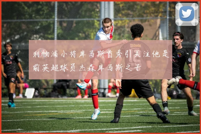 利物浦小将库马斯首秀引关注他是前英超球员杰森库马斯之子