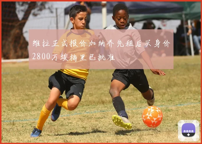 维拉正式报价加纳乔先租后买身价2800万埃梅里已批准
