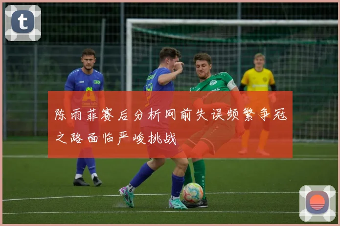 陈雨菲赛后分析网前失误频繁争冠之路面临严峻挑战