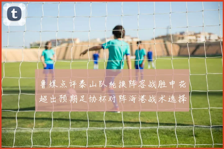 鲁媒点评泰山队轮换阵容战胜申花超出预期足协杯对阵海港战术选择更丰富